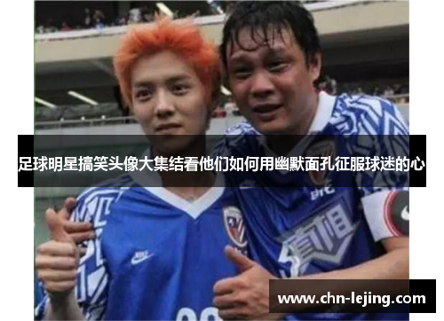 足球明星搞笑头像大集结看他们如何用幽默面孔征服球迷的心