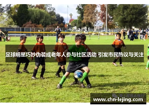 足球明星巧妙伪装成老年人参与社区活动 引发市民热议与关注
