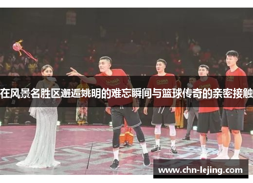 在风景名胜区邂逅姚明的难忘瞬间与篮球传奇的亲密接触